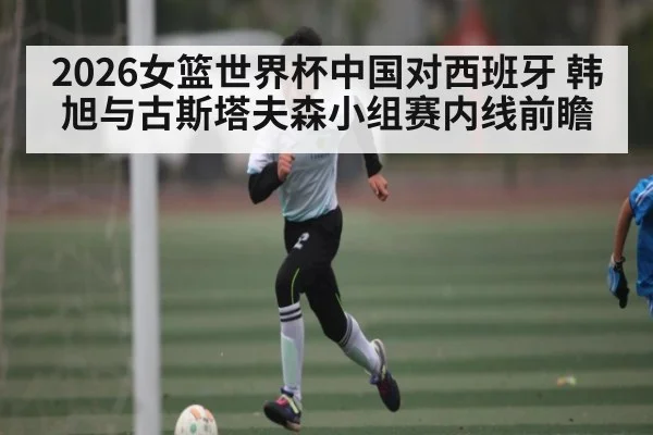2026女篮世界杯中国对西班牙 韩旭与古斯塔夫森小组赛内线前瞻